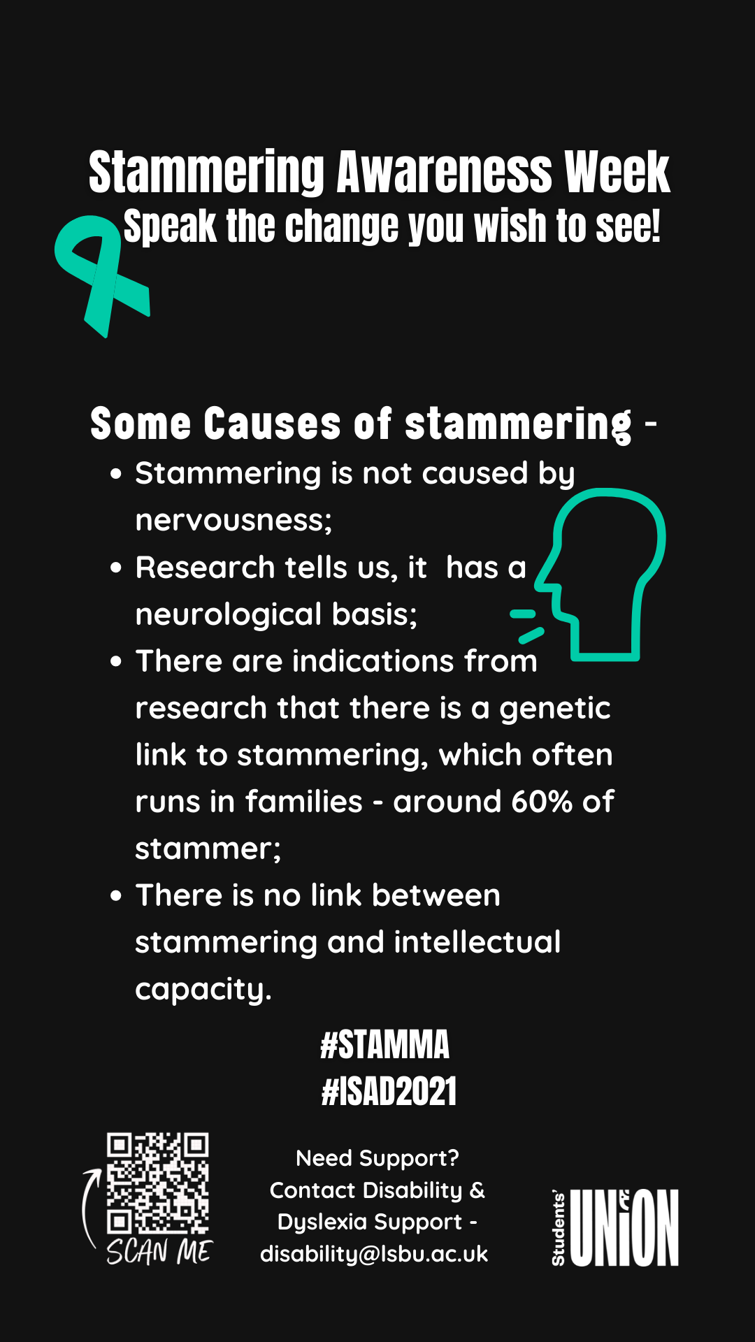 Causes of Stammering poster: Stammering is not caused by nervousness. Research tells us, it has a neurological basis. There are indications from research that there is a genetic link to stammering, which often runs in families - around 60% of stammer. There is no link between stammering and intellectual capacity.